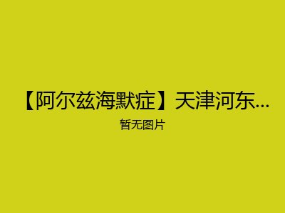 【阿尔兹海默症】天津河东区椿萱茂（天津富民路）老年公寓