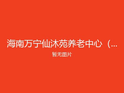 海南万宁仙沐苑养老中心（高端医养结合型失能老人照护中心）